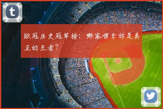 欧冠历史冠军榜：哪家俱乐部是真正的王者？