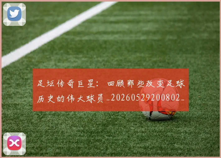 足坛传奇巨星:回顾那些改变足球历史的伟大球员_20260529200802_20260703182017