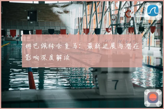 姆巴佩转会皇马：最新进展与潜在影响深度解读