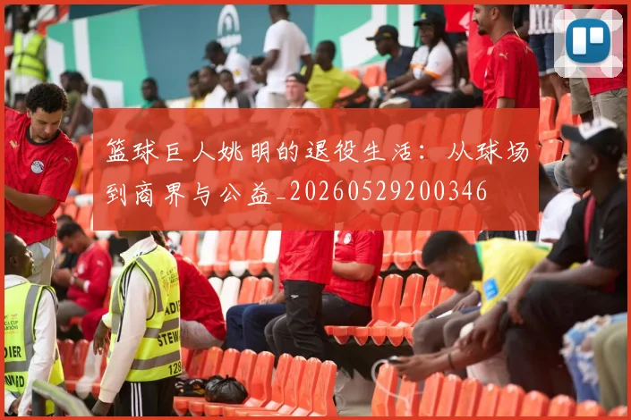 篮球巨人姚明的退役生活：从球场到商界与公益_20260529200346