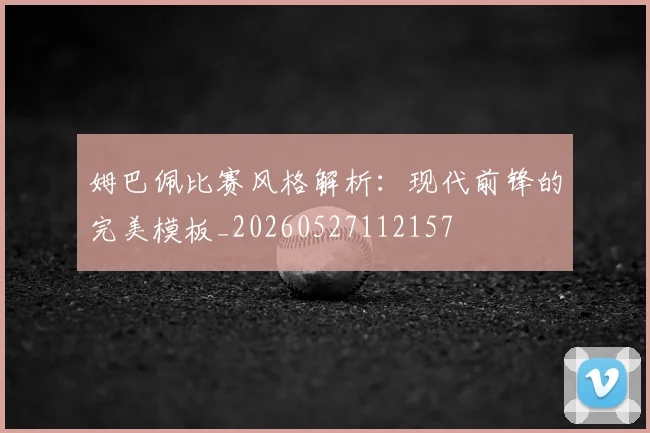 姆巴佩比赛风格解析：现代前锋的完美模板_20260527112157