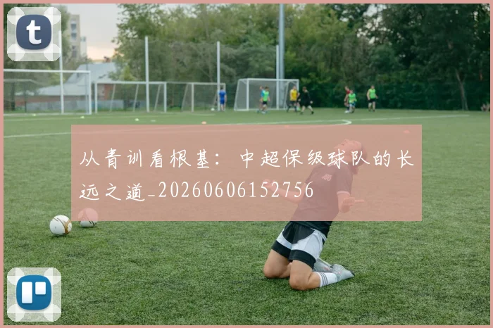从青训看根基:中超保级球队的长远之道_20260606152756