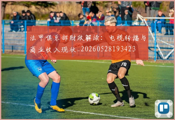 法甲俱乐部财政解读：电视转播与商业收入现状_20260528193423