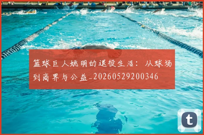 篮球巨人姚明的退役生活:从球场到商界与公益_20260529200346