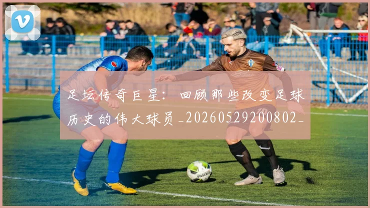 足坛传奇巨星：回顾那些改变足球历史的伟大球员_20260529200802_20260703182017
