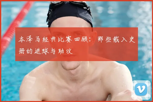 本泽马经典比赛回顾:那些载入史册的进球与助攻