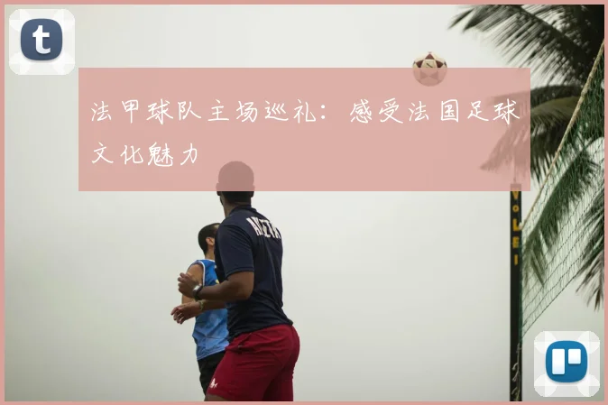 法甲球队主场巡礼:感受法国足球文化魅力