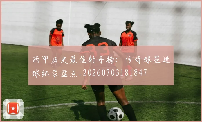 西甲历史最佳射手榜：传奇球星进球纪录盘点_20260703181847