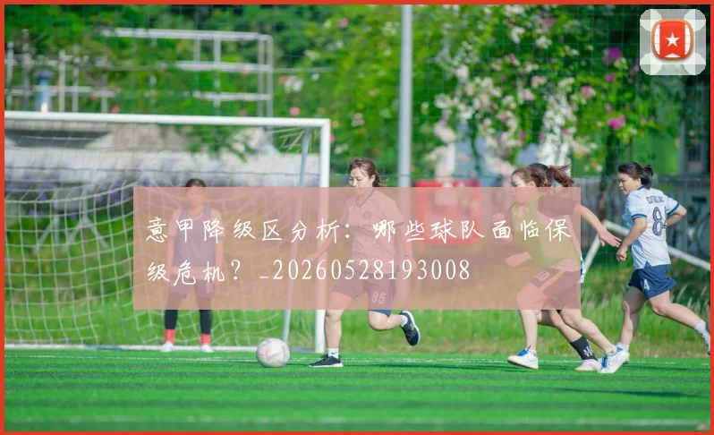 意甲降级区分析:哪些球队面临保级危机?_20260528193008
