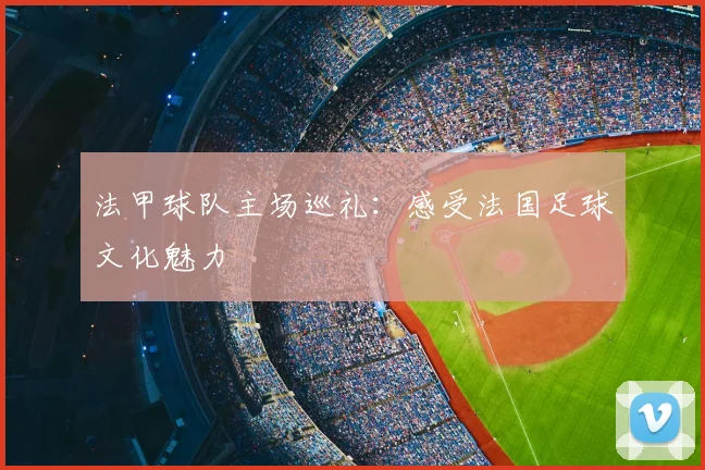 法甲球队主场巡礼：感受法国足球文化魅力