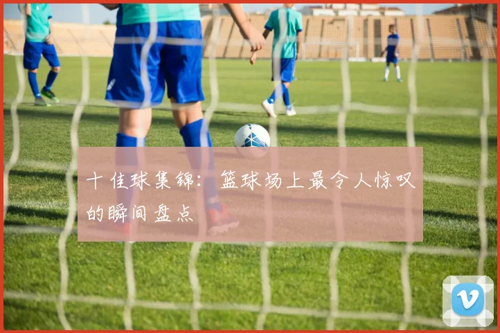 十佳球集锦:篮球场上最令人惊叹的瞬间盘点