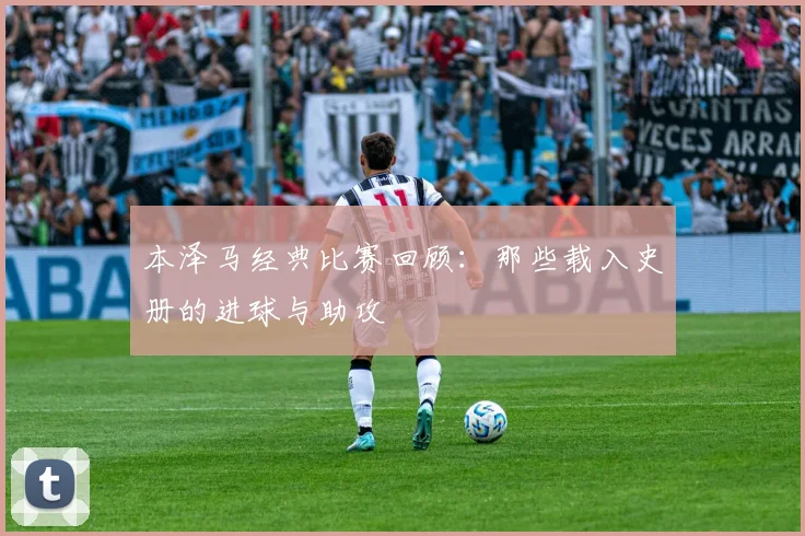 本泽马经典比赛回顾：那些载入史册的进球与助攻