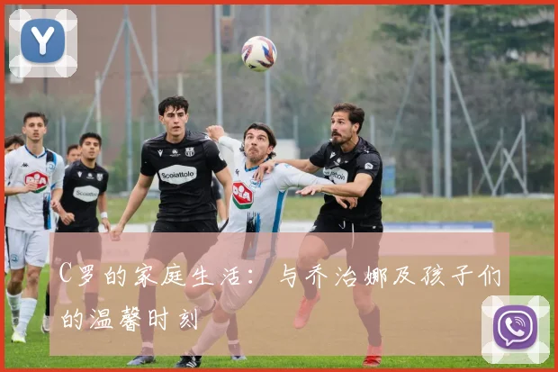 C罗的家庭生活：与乔治娜及孩子们的温馨时刻