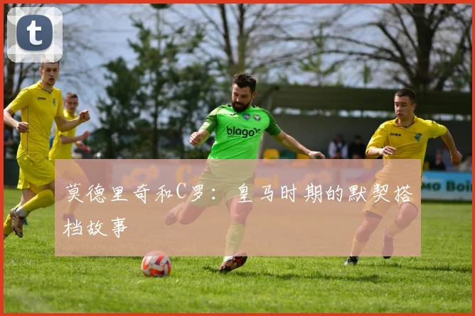 莫德里奇和C罗:皇马时期的默契搭档故事