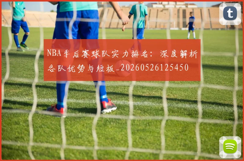NBA季后赛球队实力排名:深度解析各队优势与短板_20260526125450