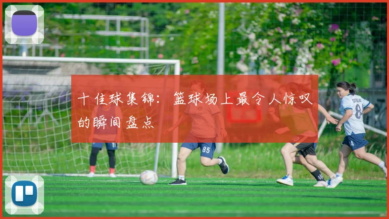 十佳球集锦：篮球场上最令人惊叹的瞬间盘点