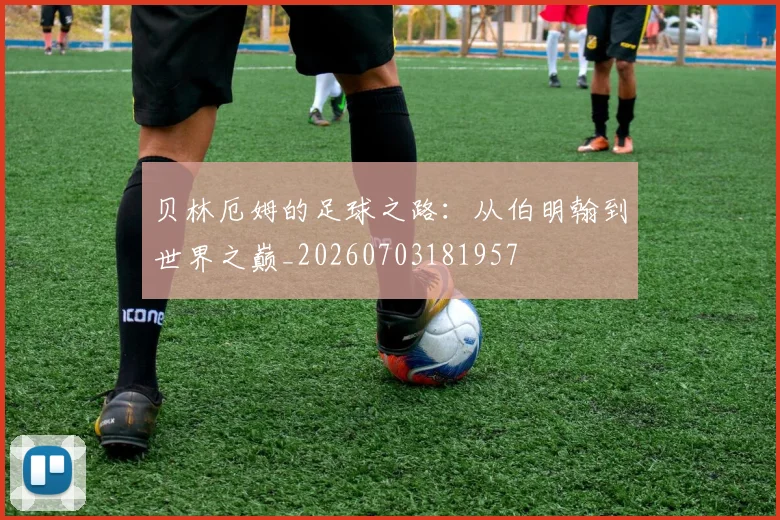 贝林厄姆的足球之路：从伯明翰到世界之巅_20260703181957